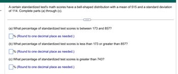 A certain standardized test's math scores have a bell-shaped distribution with a mean of 515 and a standard deviation
of 114. Complete parts (a) through (c).
(a) What percentage of standardized test scores is between 173 and 857?
% (Round to one decimal place as needed.)
(b) What percentage of standardized test scores is less than 173 or greater than 857?
% (Round to one decimal place as needed.)
(c) What percentage of standardized test scores is greater than 743?
% (Round to one decimal place as needed.)