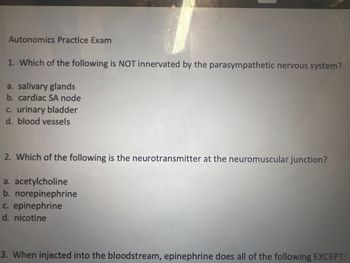 Autonomics Practice Exam
1. Which of the following is NOT innervated by the parasympathetic nervous system?
a. salivary glands
b. cardiac SA node
c. urinary bladder
d. blood vessels
2. Which of the following is the neurotransmitter at the neuromuscular junction?
a. acetylcholine
b. norepinephrine
c. epinephrine
d. nicotine
3. When injected into the bloodstream, epinephrine does all of the following EXCEPT: