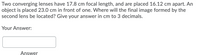 Two converging lenses have 17.8 cm focal length, and are placed 16.12 cm apart. An
object is placed 23.0 cm in front of one. Where will the final image formed by the
second lens be located? Give your answer in cm to 3 decimals.
Your Answer:
Answer

