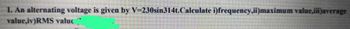 1. An alternating voltage is given by V=230sin314t.Calculate i)frequency,ii)maximum value,iii)average
value,iv)RMS valuć