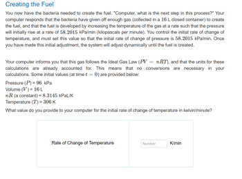 Creating the Fuel
You now have the bacteria needed to create the fuel. "Computer, what is the next step in this process?" Your
computer responds that the bacteria have given off enough gas (collected in a 16 L closed container) to create
the fuel, and that the fuel is developed by increasing the temperature of the gas at a rate such that the pressure
will initially rise at a rate of 58.2015 kPa/min (kilopascals per minute). You control the initial rate of change of
temperature, and must set this value so that the initial rate of change of pressure is 58.2015 kPa/min. Once
you have made this initial adjustment, the system will adjust dynamically until the fuel is created.
Your computer informs you that this gas follows the Ideal Gas Law (PV: nRT), and that the units for these
calculations are already accounted for. This means that no conversions are necessary in your
calculations. Some initial values (at time t = 0) are provided below:
=
Pressure (P) = 96 kPa
Volume (V) = 16 L
nR (a constant) = 8.3145 kPaL/K
Temperature (T) = 306 K
What value do you provide to your computer for the initial rate of change of temperature in kelvin/minute?
Rate of Change of Temperature
Number
K/min