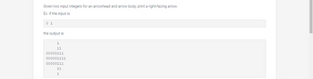 Given two input integers for an arrowhead and arrow body, print a right-facing arrow.
Ex: If the input is:
0 1
the output is:
1
11
00000111
000001111
00000111
11
1