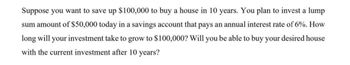 Suppose you want to save up $100,000 to buy a house in 10 years. You plan to invest a lump
sum amount of $50,000 today in a savings account that pays an annual interest rate of 6%. How
long will your investment take to grow to $100,000? Will you be able to buy your desired house
with the current investment after 10 years?