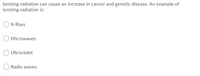 lonizing radiation can cause an increase in cancer and genetic disease. An example of
lonizing radiation is:
X-Rays
Microwaves
Ultraviolet
Radio waves
