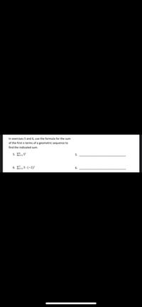 In exercises 5 and 6, use the formula for the sum of the first \( n \) terms of a geometric sequence to find the indicated sum.

5. \(\sum_{i=1}^{6} 5^i\)

5. _______________________________________________________

6. \(\sum_{i=1}^{7} 3 \cdot (-2)^i\)

6. _______________________________________________________