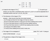 Let
-2
4
-2]
A = |-4
-2 -2
-1
1
a. A basis for the image of A is {
}. To submit your
answer, you may enter a coordinate vector, such as <1,2,3>, or a comma separated list of
coordinate vectors, such as <1,2,3>,<4,5,6>.
b. The dimension of the image of A is
because (select all correct
answers -- there may be more than one correct answer):
A. The basis we found for the image of A has two vectors.
B. Two of the three columns in rref(A) do not have a leading one (or pivot).
C. Two of the three columns in rref(A) are free variable columns.
D. Two of the three columns in rref(A) have leading ones (or pivots).
E. rref(A) is the identity matrix.
|F. rref(A) has a leading one (or pivot) in every row.
c. The image of A is a subspace of
(enter "R^n" with "n" being an
actual number) because choose
d. The geometry or shape of the image of A is
choose
