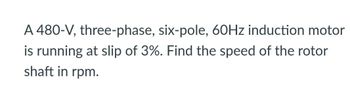 A 480-V, three-phase, six-pole, 60Hz induction motor
is running at slip of 3%. Find the speed of the rotor
shaft in rpm.