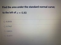 **Problem Statement:**

Find the area under the standard normal curve to the left of \( z = 0.83 \).

**Options:**

- \( 0.2033 \)
- \( 0.7967 \)
- \( 0.8023 \)
- \( 0.1977 \) 

**Explanation:**

This question involves finding the cumulative probability from the standard normal distribution table. The area to the left of a given \( z \)-score represents the cumulative probability, which can be found using statistical tables or calculators.