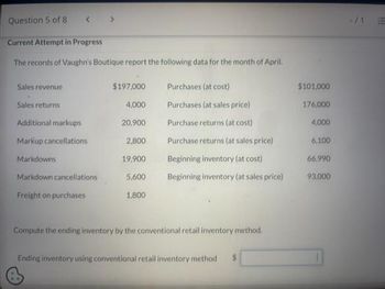 Question 5 of 8
Current Attempt in Progress
The records of Vaughn's Boutique report the following data for the month of April.
Sales revenue
Sales returns
Additional markups
Markup cancellations
Markdowns
Markdown cancellations
Freight on purchases
$197,000
Purchases (at cost)
4,000
Purchases (at sales price)
20,900
Purchase returns (at cost)
2,800
Purchase returns (at sales price)
19,900
Beginning inventory (at cost)
5,600 Beginning inventory (at sales price)
1,800
Compute the ending inventory by the conventional retail inventory method.
Ending inventory using conventional retail inventory method $
$101,000
176,000
4,000
6,100
66.990
93,000
!!!!