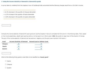 7. Using the income elasticity of demand to characterize goods
A survey taken by residents from the imaginary town of Cardsburgh tells economists that the following changes result from a 10% fall in income:
• An 8% decrease in the quantity of cheques demanded
• A 15% increase in the quantity of hearts demanded
• A 38% decrease in the quantity of queens demanded
transcript
Compute the income elasticity of demand for each good and use the dropdown menus to complete the first column in the following table. Then, based
on the income elasticities, classify each good as either a normal good or an inferior good. (Hint: Be careful to keep track of the direction of change.
The sign of the income elasticity of demand can be positive or negative, and the sign gives important information.)
Income Elasticity of Demand Normal Good or Inferior Good
Good
Cheques
Hearts
Queens
Itranscript
Which of the following three goods is most likely to be classified as a luxury good ?
OOO
O Hearts
O Cheques
O Queens