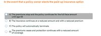 In the event that a policy owner elects the paid-up insurance option
A) The premiums stop and the policy continues for the full face amount
until age 65
B) The insurance continues at a reduced amount and with a reduced premium
C) The policy will automatically terminate
The premiums cease and protection continues with a reduced amount
D)
of coverage
