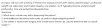 A 33 year-old man with a history of chronic liver disease presents with edema, abdominal pain, and recent
weight loss. Laboratory examination reveals a low platelet count, hypoalbuminemia, and prolonged
prothrombin time and partial thromboplastin time.
Questions
1. Which tumor marker may aid in diagnosing this patient?
2. What additional laboratory tests would be useful in diagnosing this patient?
3. The patient is treated with surgery; how should tumor markers be used to determine the success of
surgery?