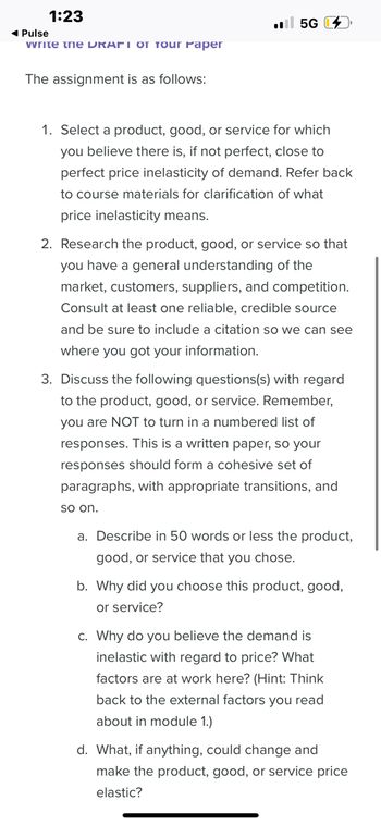 1:23
◄ Pulse
write the DRAFI OT Tour Paper
The assignment is as follows:
5G
1. Select a product, good, or service for which
you believe there is, if not perfect, close to
perfect price inelasticity of demand. Refer back
to course materials for clarification of what
price inelasticity means.
2. Research the product, good, or service so that
you have a general understanding of the
market, customers, suppliers, and competition.
Consult at least one reliable, credible source
and be sure to include a citation so we can see
where you got your information.
3. Discuss the following questions(s) with regard
to the product, good, or service. Remember,
you are NOT to turn in a numbered list of
responses. This is a written paper, so your
responses should form a cohesive set of
paragraphs, with appropriate transitions, and
so on.
a. Describe in 50 words or less the product,
good, or service that you chose.
b. Why did you choose this product, good,
or service?
c. Why do you believe the demand is
inelastic with regard to price? What
factors are at work here? (Hint: Think
back to the external factors you read
about in module 1.)
d. What, if anything, could change and
make the product, good, or service price
elastic?