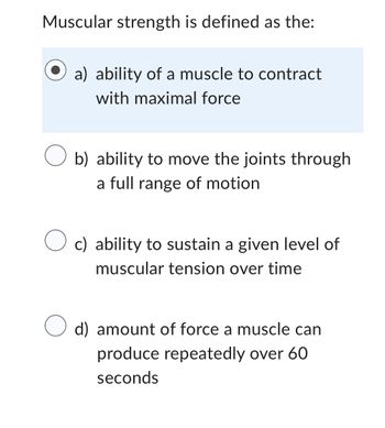 Muscular strength is defined as the:
a) ability of a muscle to contract
with maximal force
O b) ability to move the joints through
a full range of motion
O c) ability to sustain a given level of
muscular tension over time
d) amount of force a muscle can
produce repeatedly over 60
seconds