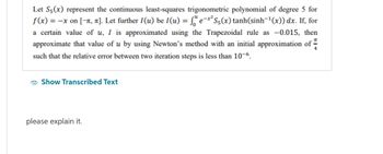 Let S5(x) represent the continuous least-squares trigonometric polynomial of degree 5 for
f(x) = -x on [-, π]. Let further 1(u) be 1(u) = f e-x² S5(x) tanh(sinh¯¹(x)) dx. If, for
a certain value of u, I is approximated using the Trapezoidal rule as -0.015, then
approximate that value of u by using Newton's method with an initial approximation of
such that the relative error between two iteration steps is less than 10-6.
TL
Show Transcribed Text
please explain it.