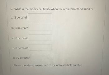 5- What is the money multiplier when the required reserve ratio is
a. 2 percent?
b. 4 percent?
c. 6 percent?
d. 8 percent?
e. 10 percent?
Please round your answers up to the nearest whole number.