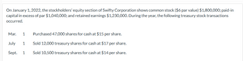 On January 1, 2022, the stockholders' equity section of Swifty Corporation shows common stock ($6 par value) $1,800,000; paid-in
capital in excess of par $1,040,000; and retained earnings $1,230,000. During the year, the following treasury stock transactions
occurred.
Mar. 1
July 1
Sept.
1
Purchased 47,000 shares for cash at $15 per share.
Sold 12,000 treasury shares for cash at $17 per share.
Sold 10,500 treasury shares for cash at $14 per share.