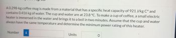 A 0.298-kg coffee mug is made from a material that has a specific heat capacity of 921 J/kg C° and
contains 0.416 kg of water. The cup and water are at 23.8 °C. To make a cup of coffee, a small electric
heater is immersed in the water and brings it to a boil in two minutes. Assume that the cup and water
always have the same temperature and determine the minimum power rating of this heater.
Number i
Units