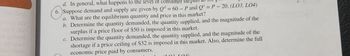 d. In general, what happens to the level of consumer sur
6. Suppose demand and supply are given by Qd = 60 - P and Qs =P - 20. (LO3, L04)
a. What are the equilibrium quantity and price in this market?
b. Determine the quantity demanded, the quantity supplied, and the magnitude of the
surplus if a price floor of $50 is imposed in this market.
c. Determine the quantity demanded, the quantity supplied, and the magnitude of the
shortage if a price ceiling of $32 is imposed in this market. Also, determine the full
economic price paid by consumers.
102 101