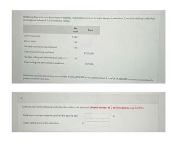 Wildhorse Doors, Inc. is in the process of setting a target selling price on its newly designed patio door. Cost data relating to the door
at a budgeted volume of 5,000 units is as follows:
Per
Total
Unit
Direct materials
$122
Direct labor
199
Variable manufacturing overhead
106
Fixed manufacturing overhead
$915,000
Variable selling and administrative expenses
41
Fixed selling and administrative expenses
457,500
Wildhorse uses cost-plus pricing that provides it with a 25% ROI on its patio door line. A total of $4,880,000 in assets is committed to
production of the new door.
(a1)
Compute each of the following under the absorption-cost approach: (Round answers to 0 decimal places, e.g. 5,275.)
Markup percentage needed to provide the desired ROI
%
Target selling price of the patio door
$
