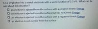 A 3.2 eV photon hits a metal electrode with a work-function of 2.3 eV. What can be
said about this situation?
Oan electron is ejected from the surface with a positive Kinetic Energy
O an electron is ejected from the surface but has no Kinetic Energy
Oan electron is ejected from the surface with a negative Kinetic Energy
Oan electron is not ejected from the surface
