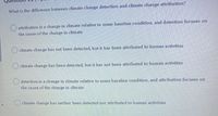 What is the diffe rence between climate change detection and climate change attribution?
O attribution is a change in climate relative to some baseline condition, and detection focuses on
the cause of the change in climate
climate change has not been detected, but it has been attributed to human activities
climate change has been dete cted, but it has not been attributed to human activities
detection is a change in climate relative to some baseline condition, and attribution focuses on
the cause of the change in climate
climate change has neither been detected nor attributed to human activities
