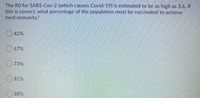 The RO for SARS-Cov-2 (which causes Covid-19) is estimated to be as high as 3.6. If
this is correct, what percentage of the population must be vaccinated to achieve
herd immunity?
42%
O 67%
O 73%
81%
O 88%
ock
