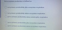 Net ecosystem production is de fined as
Onet primary productivity plus ecosystem respiration
net primary productivity minus ecosystem respiration
gross primary productivity minus autotrophic respiration
gross primary productivity plus ecosystem respiration
Ogross primary productivity minus ecosystem respiration
