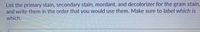 List the primary stain, secondary stain, mordant, and decolorizer for the gram stain,
and write them in the order that you would use them. Make sure to label which is
which.

