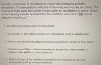 Consider a population of sticklebacks in a large lake undergoing pollution
remediation. The remediation is effective in improving water quality and clarity. This
could potentially cause the number of bony plates on sticklebacks to evolve. Which
of the following answers best identifies the conditions under which NO natural
selection would occur?
All of the sticklebacks have 14 bony plates
The number of bony plates present on a stickleback is not a heritable trait
There is no selective advantage to having any particular number of bony plates
If at least one of the conditions identified in the previous three answers is
present, there will be no natural selection
Only if all three of the conditions identified in the first three answers are
present, there will be no natural selection
