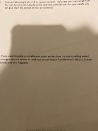 5.
Calculate the weight of a 155 lb. person on Earth. (Calculate your own weight just
for fun [do not write it down] so the next time someone asks for your weight you
can give them the correct answer in Newtons!)
1)
ude of the
If you were to jump on a bathroom scale, explain how the scale reading would
change before it settles to read your actual weight. Use Newton's Second Law to
justify why this happens.
O ADICAIL Rights Resenied (2019)
