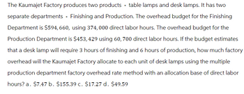 The Kaumajet Factory produces two products - table lamps and desk lamps. It has two
separate departments - Finishing and Production. The overhead budget for the Finishing
Department is $594,660, using 374,000 direct labor hours. The overhead budget for the
Production Department is $453,429 using 60, 700 direct labor hours. If the budget estimates
that a desk lamp will require 3 hours of finishing and 6 hours of production, how much factory
overhead will the Kaumajet Factory allocate to each unit of desk lamps using the multiple
production department factory overhead rate method with an allocation base of direct labor
hours? a. $7.47 b. $155.39 c. $17.27 d. $49.59