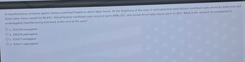 A manufacturing company applies factory overhead based on direct labor hours. At the beginning of the year, it estimated that total factory overhead costs would be $466,920 and
direct labor hours would be 46,692. Actual factory overhead costs incurred were $496,253, and actual direct labor hours were 51,693. What is the amount of overapplied or
underapplied manufacturing overhead at the end of the year?
O $516,930 overapplied
Ob. $50,010 underapplied
Oc. $20,677 overapplied
Od. $20,677 underapplied