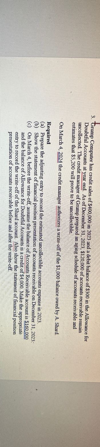 3. Grump Computer has credit sales of $400,000 in 2023 and a debit balance of $300 in the Allowance for
Doubtful Accounts at year end. As of December 31, 2023, $120,000 of accounts receivable remain
uncollected. The credit manager of Grump prepared an aging schedule of accounts receivable and
estimates that $5,200 will prove to be uncollectible.
On March 4, 2024 the credit manager authorizes a write-off of the $1,000 balance owed by A. Shard.
Required
(a) Prepare the adjusting entry to record the estimated uncollectible accounts expense in 2023.
(b) Show the statement of financial position presentation of accounts receivable on December 31, 2023:
(c) On March 4, before the write-off, assume the balance of Accounts Receivable account is $160,000
and the balance of Allowance for Doubtful Accounts is a credit of $4,000. Make the appropriate
entry to record the write-off of the Shard account. Also show the statement of financial position
presentation of accounts receivable before and after the write-off.
