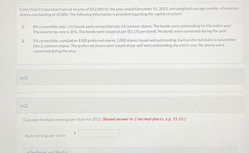 Carla Vista Corporation had net income of $42,000 for the year ended December 31, 2023, and weighted average number of common
shares outstanding of 10,000. The following information is provided regarding the capital structure:
1.
2.
(a1)
(a2)
8% convertible debt, 210 bonds each convertible into 43 common shares. The bonds were outstanding for the entire year.
The income tax rate is 35%. The bonds were issued at par ($1,150 per bond). No bonds were converted during the year.
3% convertible, cumulative $100 preferred shares, 1,000 shares issued and outstanding. Each preferred share is convertible
into 2 common shares. The preferred shares were issued at par and were outstanding the entire year. No shares were
converted during the year.
Calculate the basic earnings per share for 2023. (Round answer to 2 decimal places, e.g. 15.25.)
Basic earnings per share
eTextbook and Media