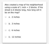 Alex created a map of his neighborhood
using a scale of 1 inch
street is 6 blocks long, how long will it
be on the map?
2 blocks. If his
A. 2 inches
B. 3 inches
C. 6 inches
D. 12 inches
