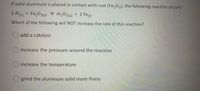 If solid aluminum is placed in contact with rust (Fe,03), the following reaction occurs:
2 Al(s) + Fe,03(s) → Al203(s) + 2 Fe()
Which of the following will NOT increase the rate of this reaction?
O add a catalyst
O increase the pressure around the reaction
O increase the temperature
grind the aluminum solid more finely
