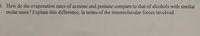 6. How do the evaporation rates of acetone and pentane compare to that of alcohols with similar
molar mass? Explain this difference, in terms of the intermolecular forces involved.
