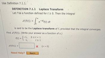 Use Definition 7.1.1.
SEM
DEFINITION 7.1.1 Laplace Transform
Let f be a function defined for t≥ 0. Then the integral
L{f(t)}
£{f(t)} =
- Love e-stf(t) dt
is said to be the Laplace transform of f, provided that the integral converges.
Find £{f(t)}. (Write your answer as a function of s.)
f(t) = (-1;
1,
Need Help?
0 ≤t<1
t≥ 1
Read It
X (s > 0)