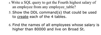 4. Write a SQL query to get the Fourth highest salary of
an employee from any employee_table?
5. Show the DDL command(s) that could be used
to create each of the 4 tables.
6. Find the names of all employees whose salary is
higher than 80000 and live on Broad St.