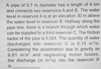 A pipe of 0.7 m diameter has a length of 6 km
and connects two reservoirs A and B. The water
level in reservoir A is at an elevation 30 m above
the water level in reservoir B. Halfway along the
pipe line, there is a branch through which water
can be supplied to a third reservoir C. The friction
factor of the pipe is 0.024. The quantity of water
discharged into reservoir C is 0.15 m³/s.
Considering
the acceleration due to gravity as
9.81 m/s2 and neglecting minor losses,
the discharge (in m³/s) into the reservoir B
is