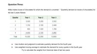 Question Three:
Milka makes boxes of chocolates for which the demand is uncertain. " Quarterly demand (in boxes of chocolates) for
the last 3 years follows:
Quarter
Year 1
Year 2
Year 3
1
3,000
3,300
3,502
2
1,700
2,100
2,448
900
1,500
1,768
4
4,400
5,100
5,882
Total
10,000
12,000
13,600
a-
Use intuition and judgment to estimate quarterly demand for the fourth year.
b-
Use weighted moving average to estimate the demand for every quarter in the fourth year.
Try to calculate the weights from historical data of last two years
