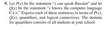 9. Let P(x) be the statement "x can speak Russian" and let
Q(x) be the statement "x knows the computer language
C++." Express each of these sentences in terms of P(x),
Q(x), quantifiers, and logical connectives. The domain
for quantifiers consists of all students at your school.