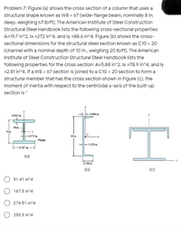 Problem 7: Figure (a) shows the cross section of a column that uses a
structural shape known as W8 x 67 (wide-flange beam, nominally 8 in.
deep, weighing 67 Ib/ft). The American Institute of Steel Construction
Structural Steel Handbook lists the following cross-sectional properties:
A=19.7 in^2, Ix =272 in^4, and ly =88.6 in^4. Figure (b) shows the cross-
sectional dimensions for the structural steel section known as C10 x 20
(channel with a nominal depth of 10 in., weighing 20 Ib/ft). The American
Institute of Steel Construction Structural Steel Handbook lists the
following properties for the cross section: A=5.88 in^2, Ix =78.9 in^4, and ly
=2.81 in^4. If a W8 x 67 section is joined to a C10 x 20 section to form a
structural member that has the cross section shown in Figure (c), the
moment of inertia with respect to the centroidal y-axis of the built-up
section is *
0606in
0933 in
Web
-0575 in
10 ia
-Flange
-079 in.
-8.287
(a)
219 in.
(b)
(c)
91.41 in^4
167.5 in^4
274.81 in^4
350.9 in^4
