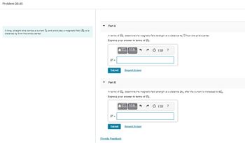 Problem 20.45
A long, straight wire carries a current I, and produces a magnetic field Be at a
distance re from the wire's center.
Part A
In terms of Bo, determine the magnetic-field strength at a distance To/2 from the wire's center.
Express your answer in terms of Bo.
ΑΣΦ
B' =
Submit
Part B
B' =
Submit
3
In terms of B₁, determine the magnetic-field strength at a distance 3r, after the current is increased to 610
Express your answer in terms of Bo.
VT ΑΣΦ 3
Provide Feedback
Request Answer
ⒸIR ?
Request Answer
(3 ?
