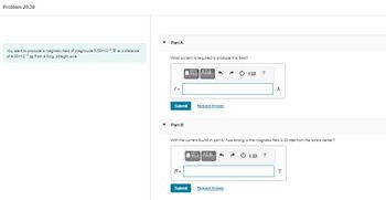 Problem 20.38
You want to produce a magnetic field of magnitude 5.50x10-4 T at a distance
of 4.00x102 m from a long, straight wire.
Part A
What current is required to produce this field?
I=
Submit
Part B
B=
ΠΙΑΣΦ
Submit
1
Request Answer
With the current found in part A, how strong is the magnetic field 8.00 cm from the wire's center?
||| ΑΣΦ 4
A
Request Answer
A
?