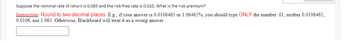 Suppose the nominal rate of return is 0.085 and the risk-free rate is 0.010. What is the risk premium?
Instruction: Round to two decimal places. E.g., if your answer is 0.0106465 or 1.06465%, you should type ONLY the number .01, neither 0.0106465,
0.0106, nor 1.065. Otherwise, Blackboard will treat it as a wrong answer.