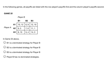 In the following games, all payoffs are listed with the row player's payoffs first and the column player's payoffs second.
GAME 33
Player A
Player B
B1
10, 12
A1
A2 9,3
A3 8, 10
In Game 33 above,
B2 B3
8,8
12, 10
7,6
11, 1
9,4 14, 3
B1 is a dominated strategy for Player B
B2 is a dominated strategy for Player B
B3 is a dominated strategy for Player B
Player B has no dominated strategies.