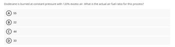 Dodecane is burned at constant pressure with 120% excess air. What is the actual air fuel ratio for this process?
(A) 55
(B) 22
44
(D) 33