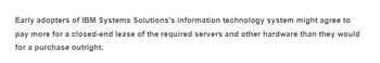Early adopters of IBM Systems Solutions's information technology system might agree to
pay more for a closed-end lease of the required servers and other hardware than they would
for a purchase outright.
